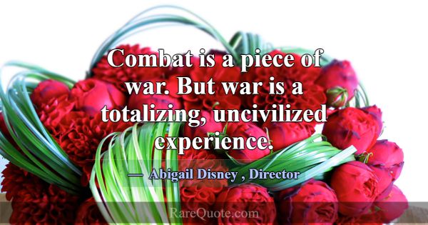 Combat is a piece of war. But war is a totalizing,... -Abigail Disney