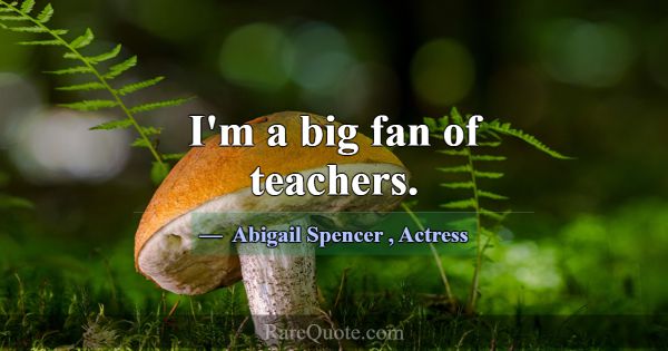 I'm a big fan of teachers.... -Abigail Spencer