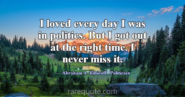 I loved every day I was in politics. But I got out... -Abraham A. Ribicoff
