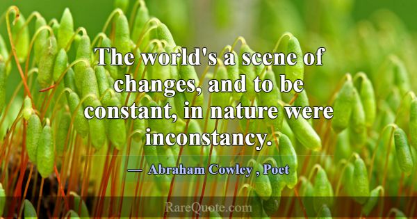 The world's a scene of changes, and to be constant... -Abraham Cowley