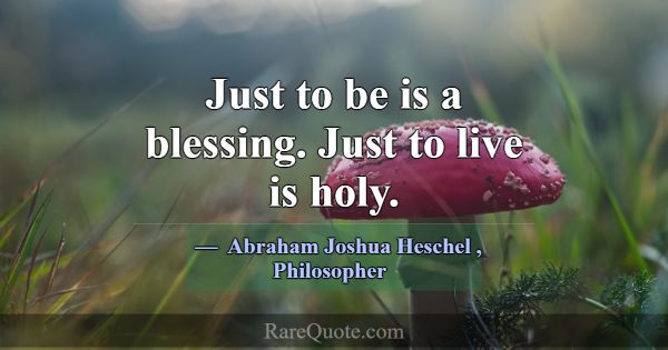 Just to be is a blessing. Just to live is holy.... -Abraham Joshua Heschel