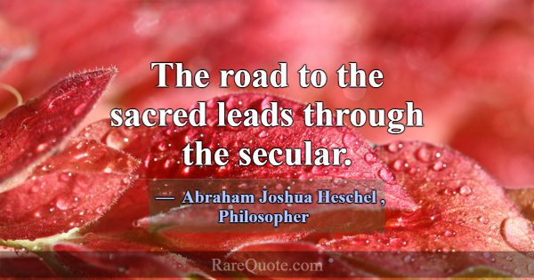 The road to the sacred leads through the secular.... -Abraham Joshua Heschel