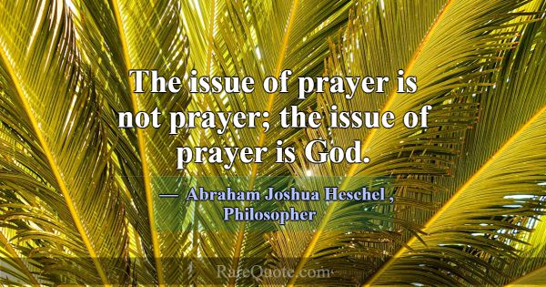 The issue of prayer is not prayer; the issue of pr... -Abraham Joshua Heschel