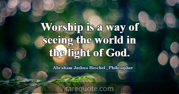 Worship is a way of seeing the world in the light ... -Abraham Joshua Heschel