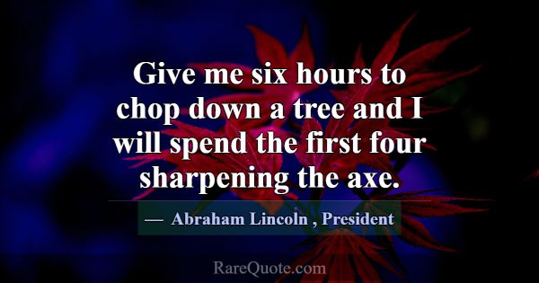 Give me six hours to chop down a tree and I will s... -Abraham Lincoln