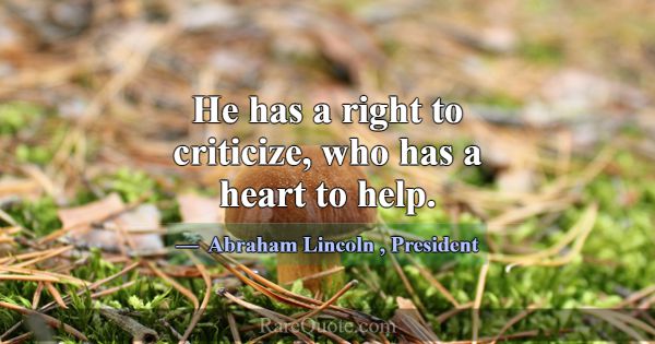 He has a right to criticize, who has a heart to he... -Abraham Lincoln