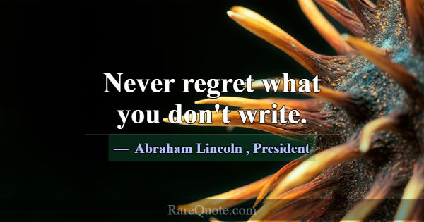Never regret what you don't write.... -Abraham Lincoln