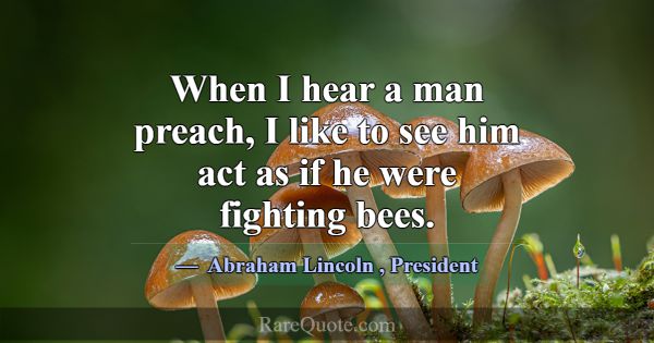 When I hear a man preach, I like to see him act as... -Abraham Lincoln