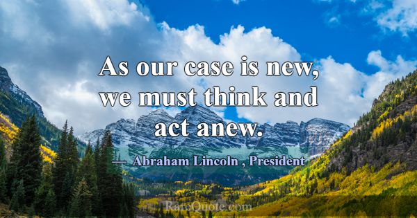As our case is new, we must think and act anew.... -Abraham Lincoln