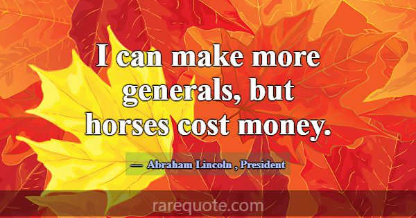 I can make more generals, but horses cost money.... -Abraham Lincoln