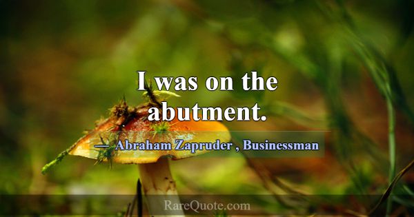 I was on the abutment.... -Abraham Zapruder