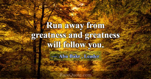 Run away from greatness and greatness will follow ... -Abu Bakr