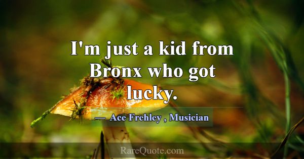 I'm just a kid from Bronx who got lucky.... -Ace Frehley