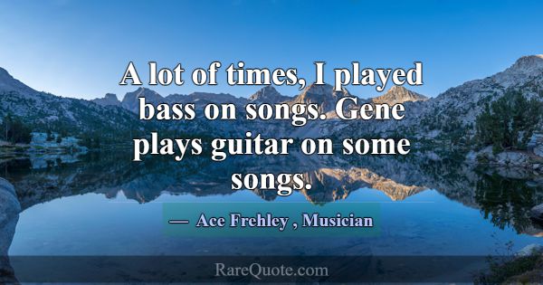 A lot of times, I played bass on songs. Gene plays... -Ace Frehley