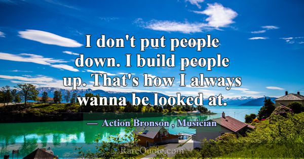 I don't put people down. I build people up. That's... -Action Bronson