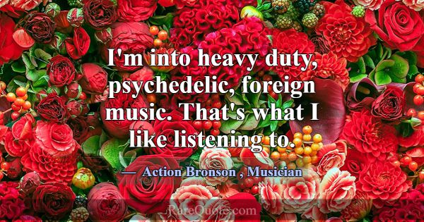 I'm into heavy duty, psychedelic, foreign music. T... -Action Bronson