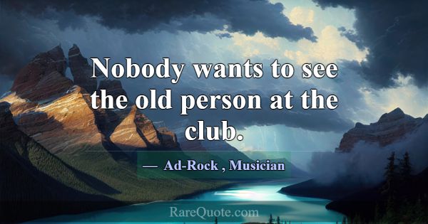 Nobody wants to see the old person at the club.... -Ad-Rock
