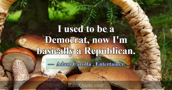I used to be a Democrat, now I'm basically a Repub... -Adam Carolla