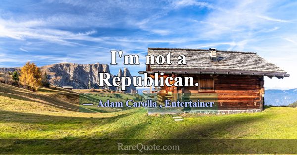 I'm not a Republican.... -Adam Carolla