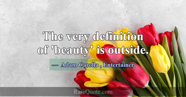 The very definition of 'beauty' is outside.... -Adam Carolla