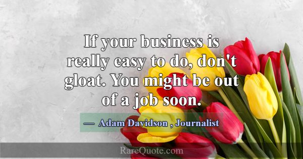 If your business is really easy to do, don't gloat... -Adam Davidson