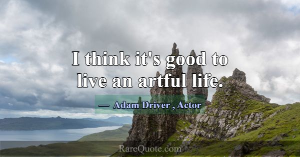 I think it's good to live an artful life.... -Adam Driver