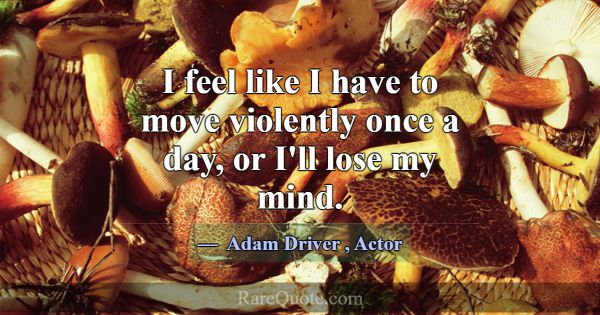 I feel like I have to move violently once a day, o... -Adam Driver