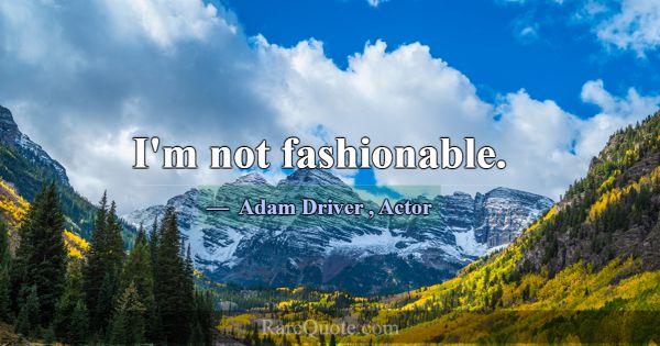 I'm not fashionable.... -Adam Driver