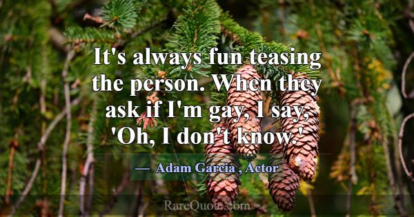 It's always fun teasing the person. When they ask ... -Adam Garcia