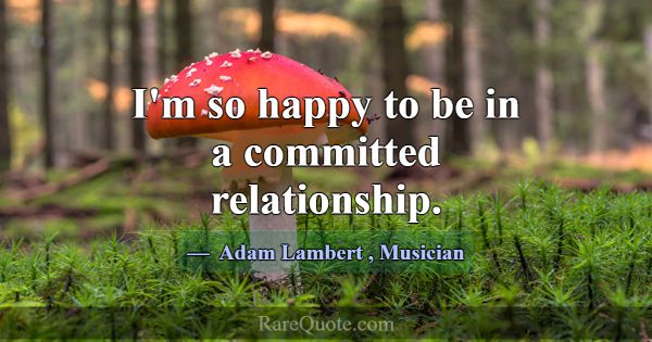 I'm so happy to be in a committed relationship.... -Adam Lambert