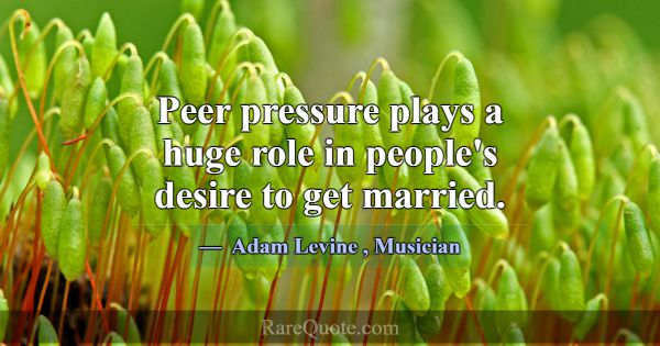 Peer pressure plays a huge role in people's desire... -Adam Levine