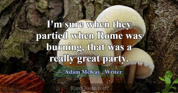 I'm sure when they partied when Rome was burning, ... -Adam McKay