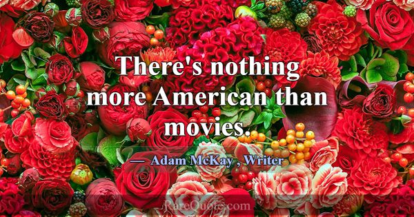 There's nothing more American than movies.... -Adam McKay