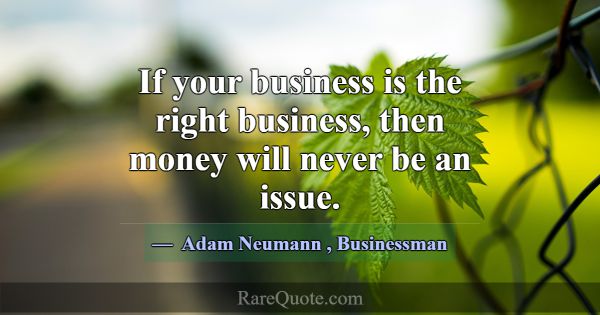If your business is the right business, then money... -Adam Neumann
