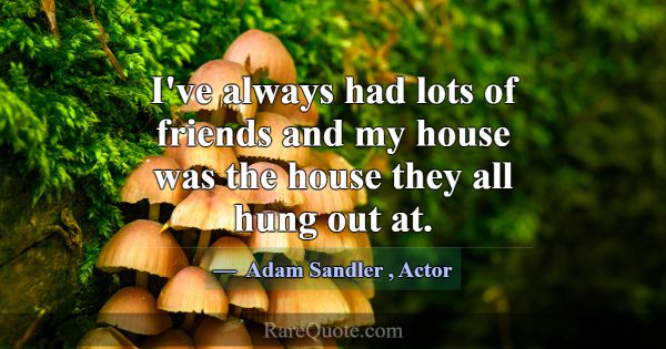 I've always had lots of friends and my house was t... -Adam Sandler