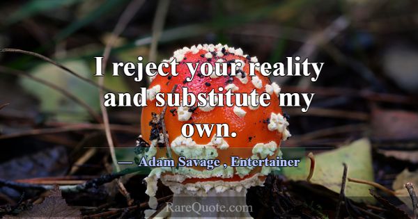 I reject your reality and substitute my own.... -Adam Savage