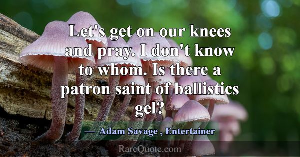 Let's get on our knees and pray. I don't know to w... -Adam Savage