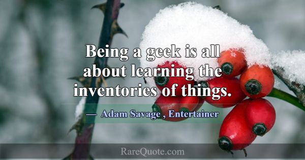 Being a geek is all about learning the inventories... -Adam Savage