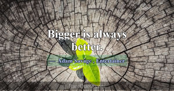 Bigger is always better.... -Adam Savage
