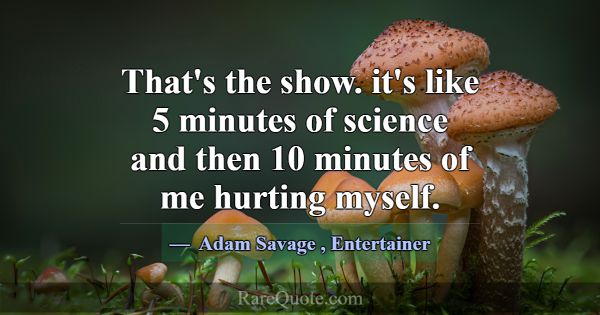 That's the show. it's like 5 minutes of science an... -Adam Savage