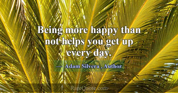 Being more happy than not helps you get up every d... -Adam Silvera