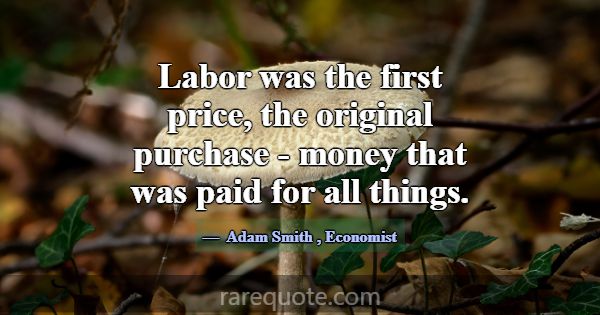 Labor was the first price, the original purchase -... -Adam Smith