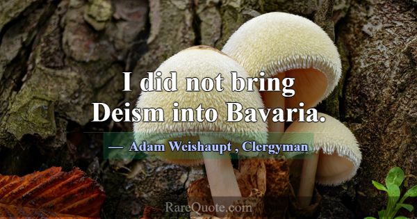 I did not bring Deism into Bavaria.... -Adam Weishaupt