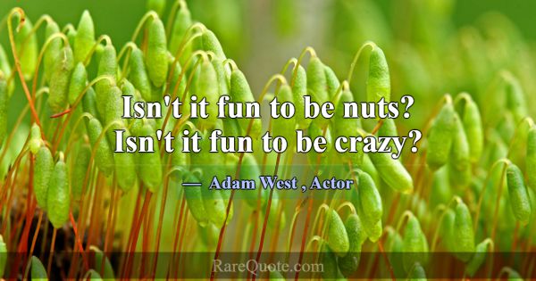 Isn't it fun to be nuts? Isn't it fun to be crazy?... -Adam West