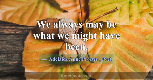 We always may be what we might have been.... -Adelaide Anne Procter