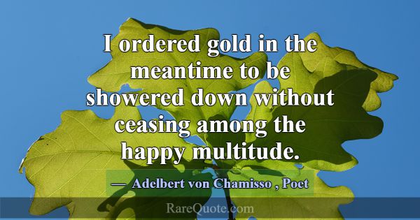 I ordered gold in the meantime to be showered down... -Adelbert von Chamisso