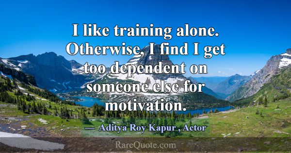 I like training alone. Otherwise, I find I get too... -Aditya Roy Kapur