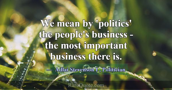 We mean by 'politics' the people's business - the ... -Adlai Stevenson I