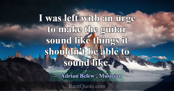 I was left with an urge to make the guitar sound l... -Adrian Belew