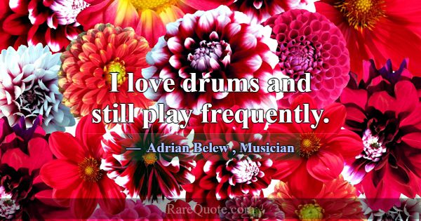 I love drums and still play frequently.... -Adrian Belew